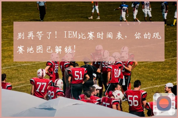 别再等了！IEM比赛时间表，你的观赛地图已解锁！