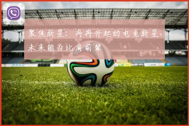 聚焦新星：冉冉升起的电竞新星，未来能否比肩前辈