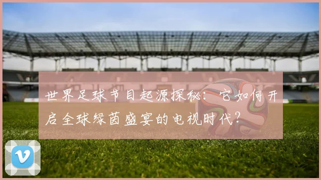 世界足球节目起源探秘：它如何开启全球绿茵盛宴的电视时代？