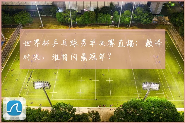 世界杯乒乓球男单决赛直播：巅峰对决，谁将问鼎冠军？