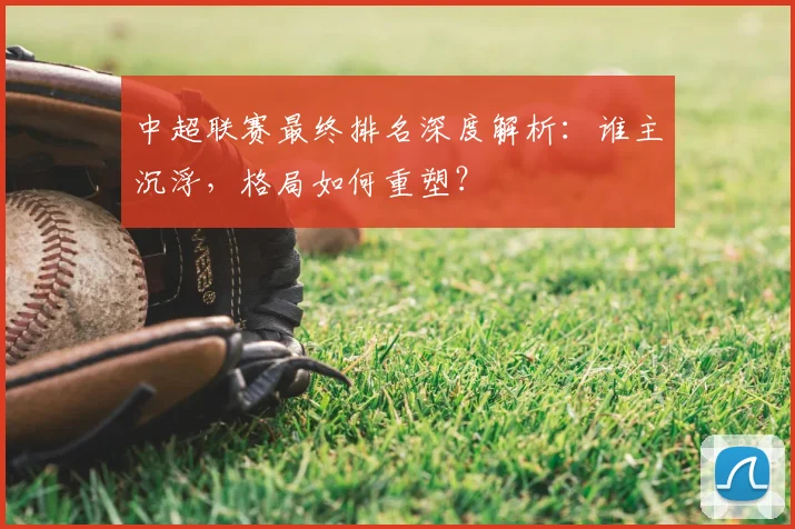 中超联赛最终排名深度解析：谁主沉浮，格局如何重塑？